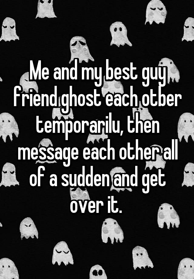 Me and my best guy friend ghost each otber temporarilu, then message each other all of a sudden and get over it. 