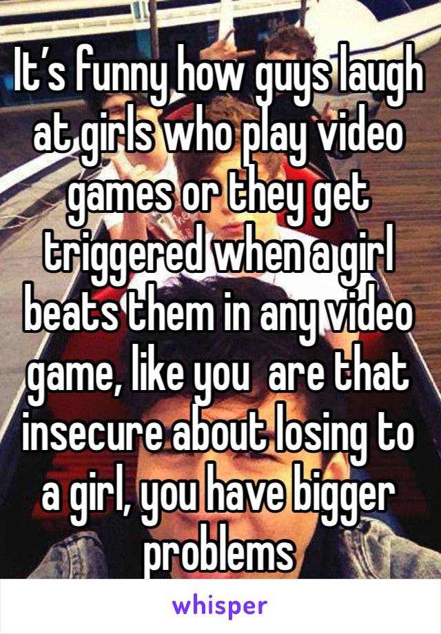 It’s funny how guys laugh at girls who play video games or they get triggered when a girl beats them in any video game, like you  are that insecure about losing to a girl, you have bigger problems