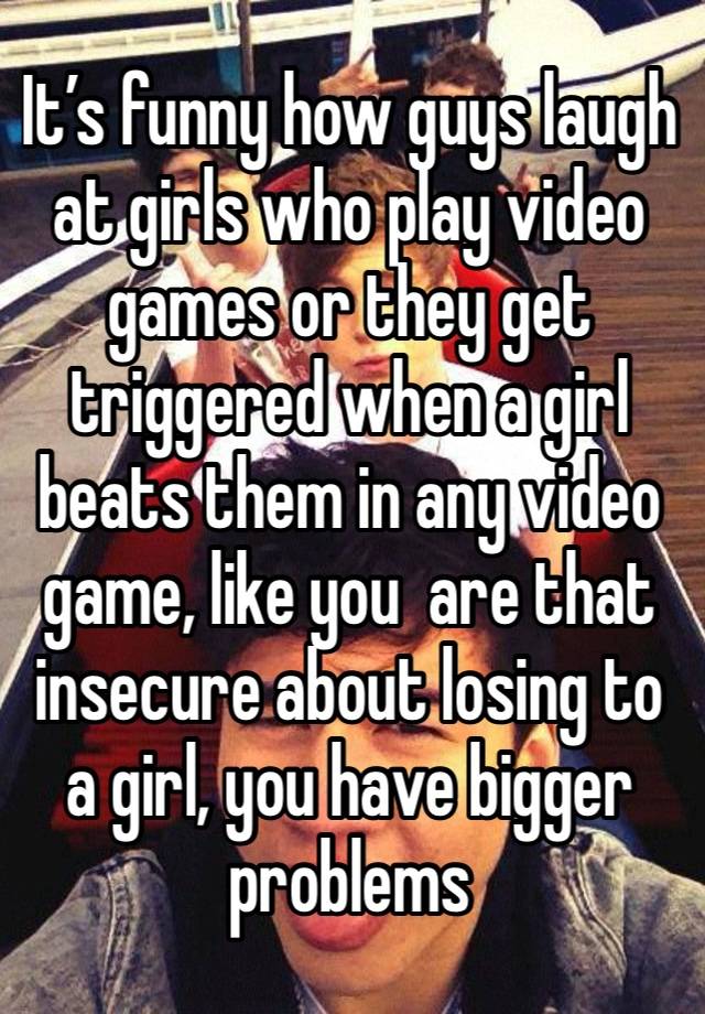 It’s funny how guys laugh at girls who play video games or they get triggered when a girl beats them in any video game, like you  are that insecure about losing to a girl, you have bigger problems