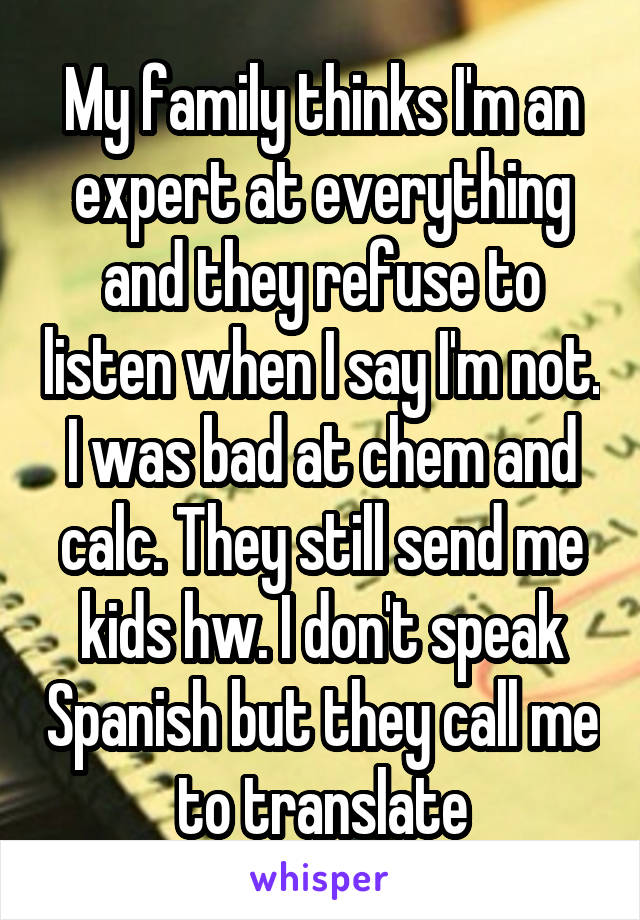 My family thinks I'm an expert at everything and they refuse to listen when I say I'm not. I was bad at chem and calc. They still send me kids hw. I don't speak Spanish but they call me to translate