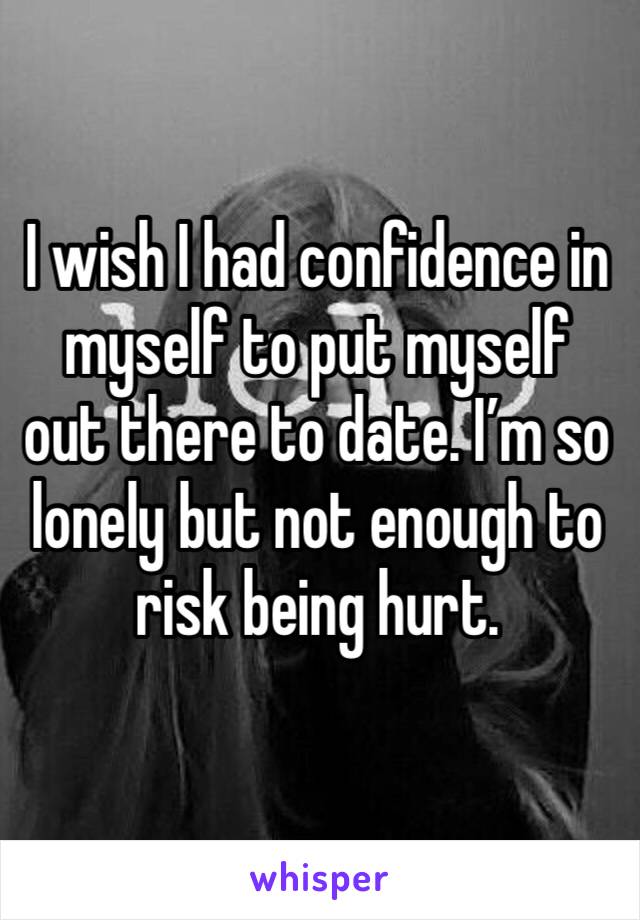 I wish I had confidence in myself to put myself out there to date. I’m so lonely but not enough to risk being hurt. 