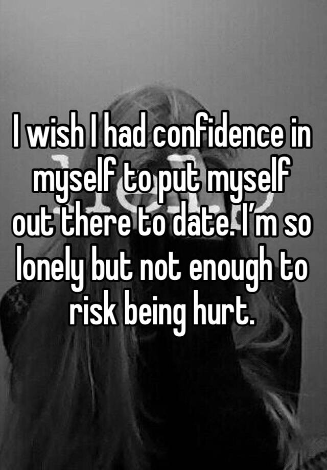 I wish I had confidence in myself to put myself out there to date. I’m so lonely but not enough to risk being hurt. 