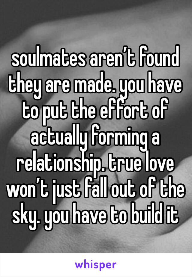 soulmates aren’t found they are made. you have to put the effort of actually forming a relationship. true love won’t just fall out of the sky. you have to build it 