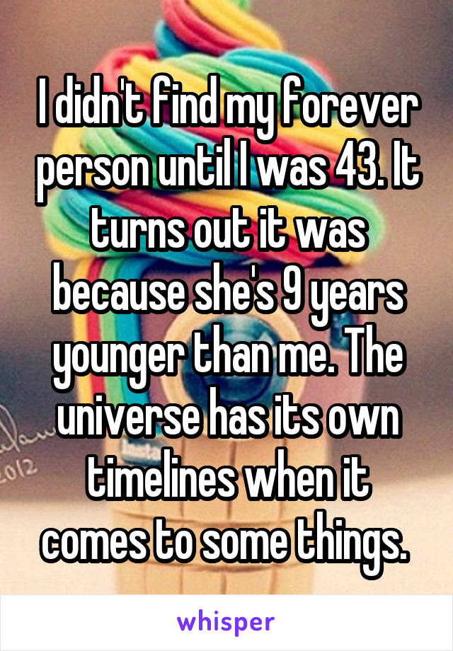 I didn't find my forever person until I was 43. It turns out it was because she's 9 years younger than me. The universe has its own timelines when it comes to some things. 