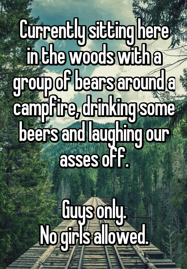 Currently sitting here in the woods with a group of bears around a campfire, drinking some beers and laughing our asses off.

Guys only.
No girls allowed.