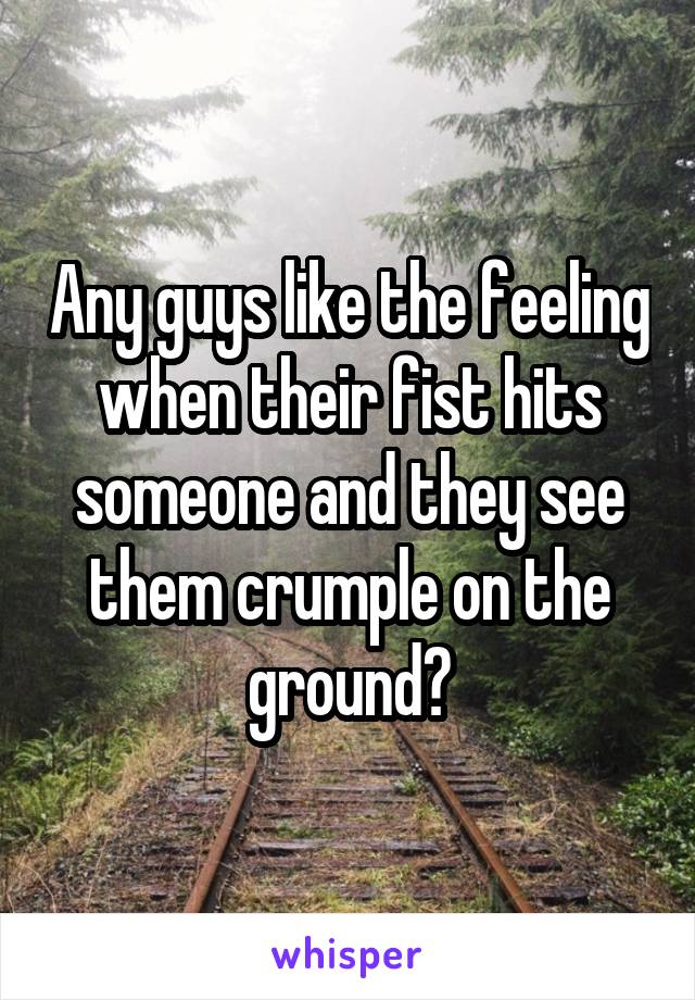 Any guys like the feeling when their fist hits someone and they see them crumple on the ground?