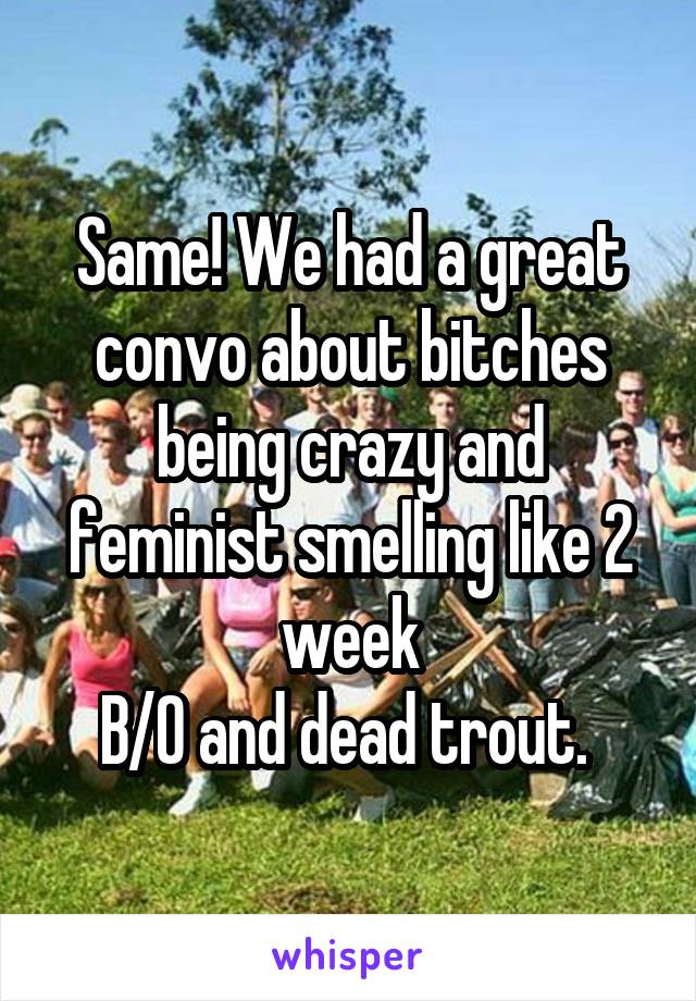 Same! We had a great convo about bitches being crazy and feminist smelling like 2 week
B/O and dead trout. 