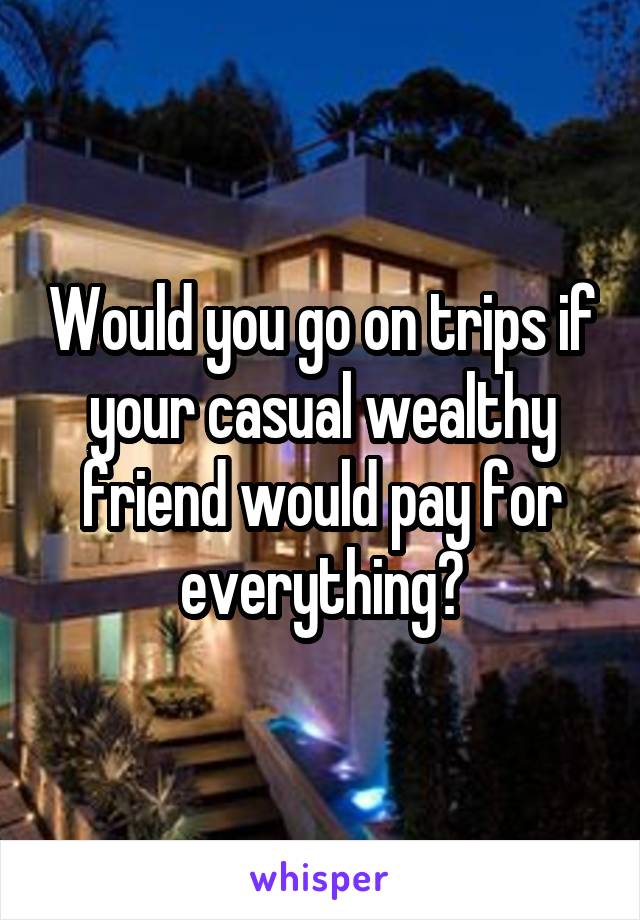 Would you go on trips if your casual wealthy friend would pay for everything?