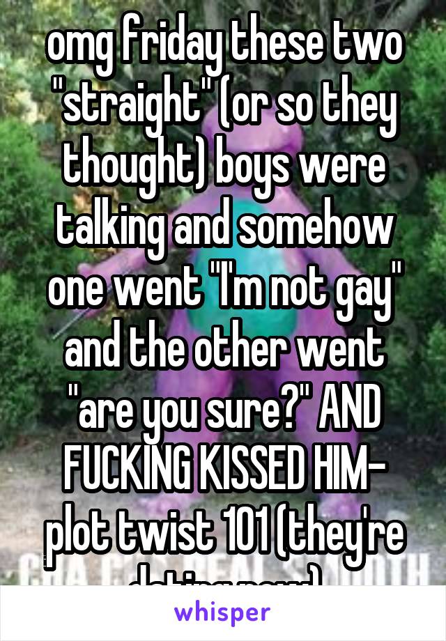 omg friday these two "straight" (or so they thought) boys were talking and somehow one went "I'm not gay" and the other went "are you sure?" AND FUCKING KISSED HIM- plot twist 101 (they're dating now)