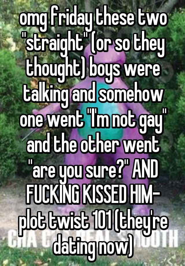 omg friday these two "straight" (or so they thought) boys were talking and somehow one went "I'm not gay" and the other went "are you sure?" AND FUCKING KISSED HIM- plot twist 101 (they're dating now)