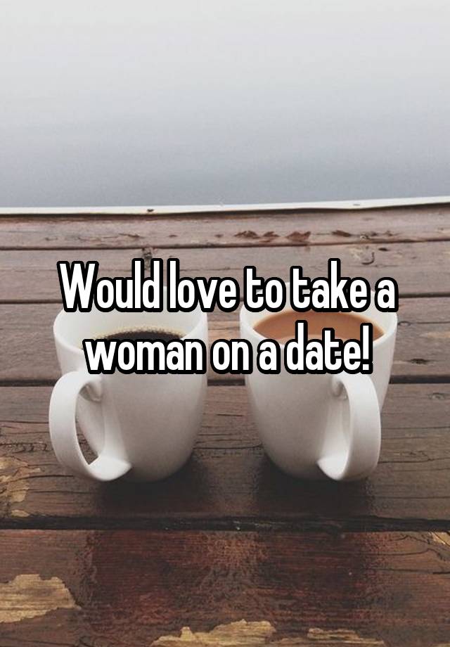 Would love to take a woman on a date!