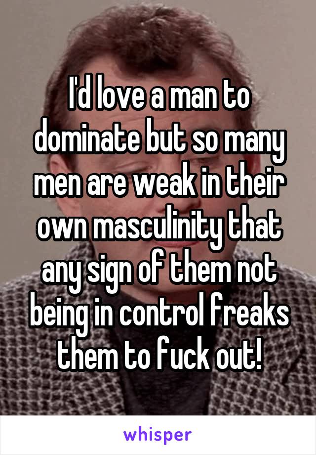 I'd love a man to dominate but so many men are weak in their own masculinity that any sign of them not being in control freaks them to fuck out!