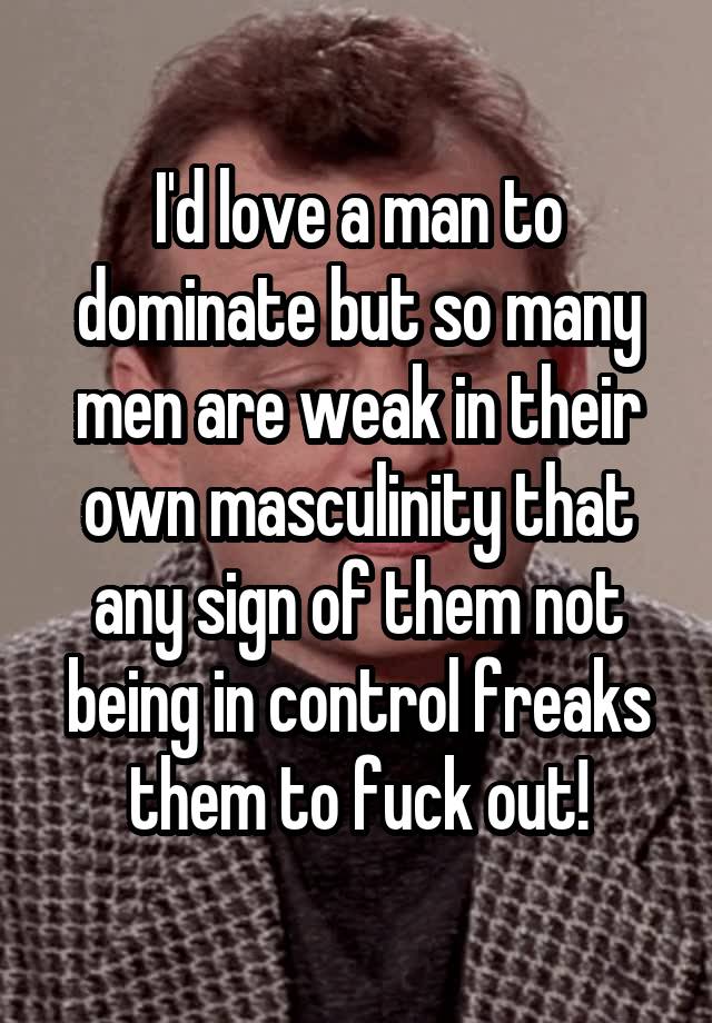 I'd love a man to dominate but so many men are weak in their own masculinity that any sign of them not being in control freaks them to fuck out!
