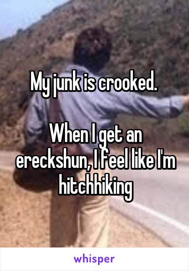 My junk is crooked. 

When I get an ereckshun, I feel like I'm hitchhiking