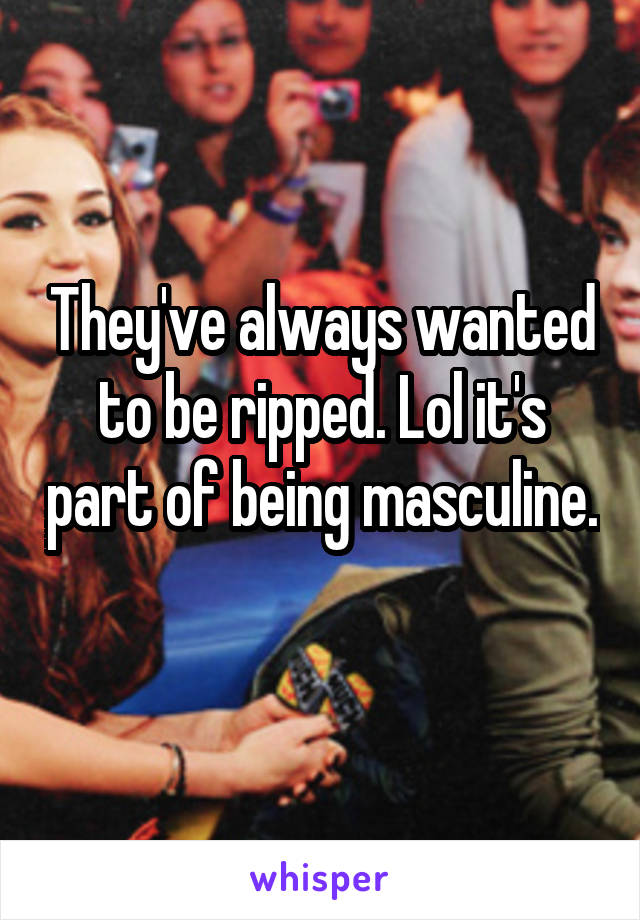 They've always wanted to be ripped. Lol it's part of being masculine. 