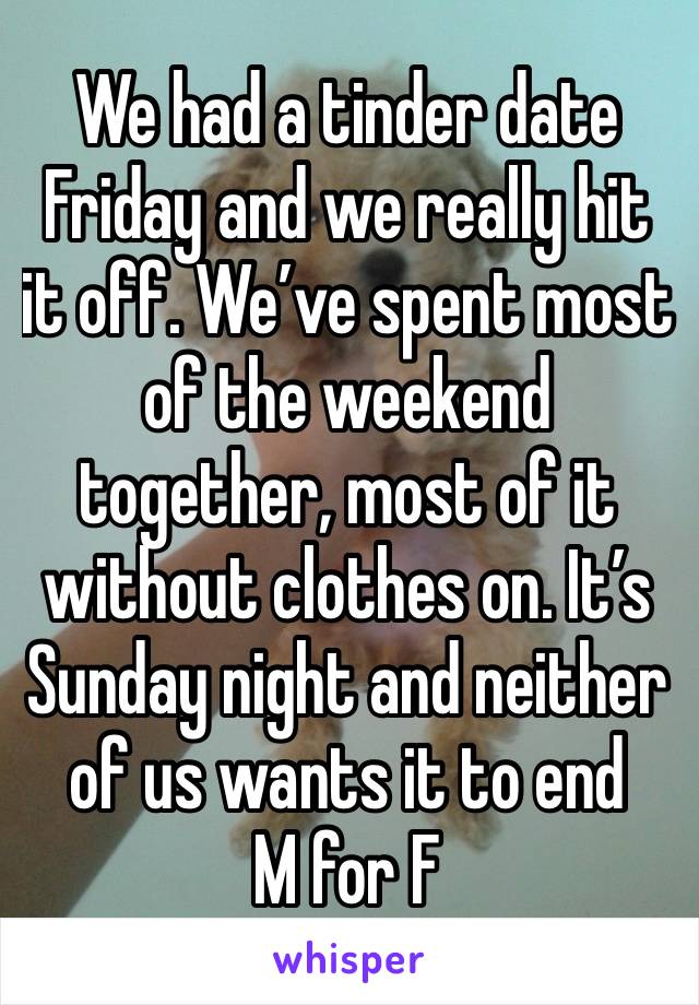 We had a tinder date Friday and we really hit it off. We’ve spent most of the weekend together, most of it without clothes on. It’s Sunday night and neither of us wants it to end 
M for F