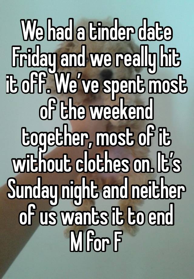 We had a tinder date Friday and we really hit it off. We’ve spent most of the weekend together, most of it without clothes on. It’s Sunday night and neither of us wants it to end 
M for F