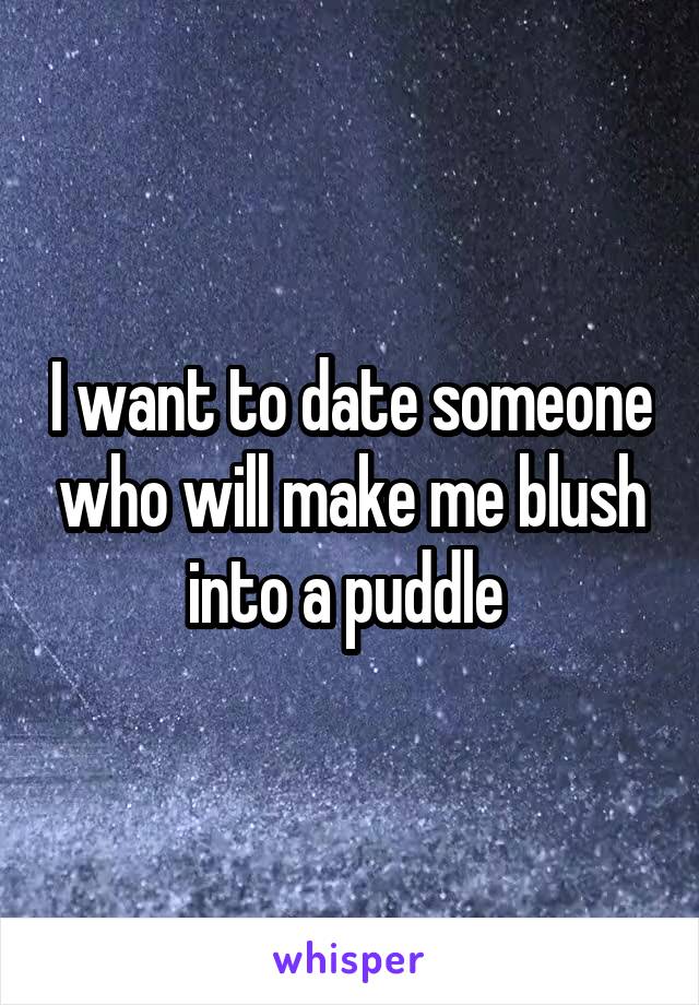 I want to date someone who will make me blush into a puddle 