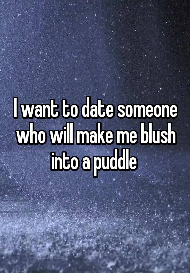 I want to date someone who will make me blush into a puddle 