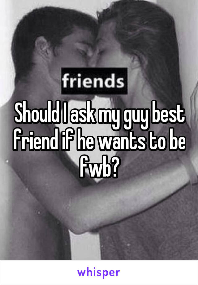 Should I ask my guy best friend if he wants to be fwb?