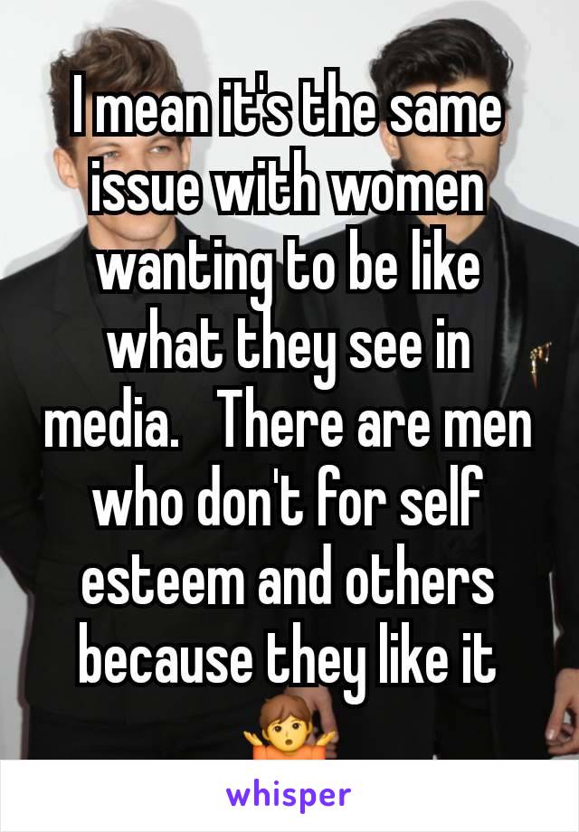 I mean it's the same issue with women wanting to be like what they see in media.   There are men who don't for self esteem and others because they like it 🤷