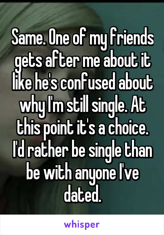 Same. One of my friends gets after me about it like he's confused about why I'm still single. At this point it's a choice. I'd rather be single than be with anyone I've dated.