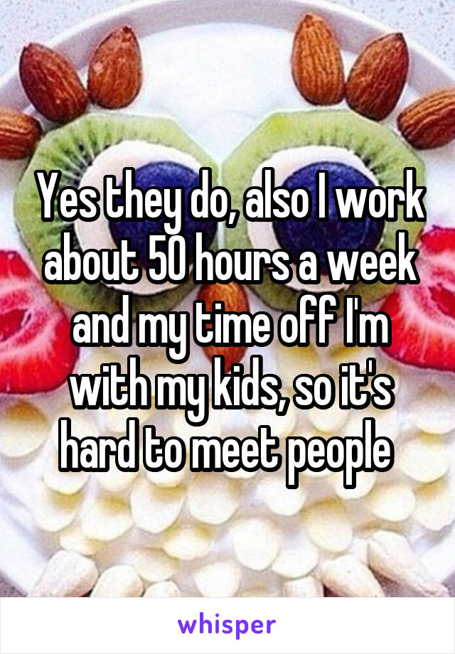 Yes they do, also I work about 50 hours a week and my time off I'm with my kids, so it's hard to meet people 