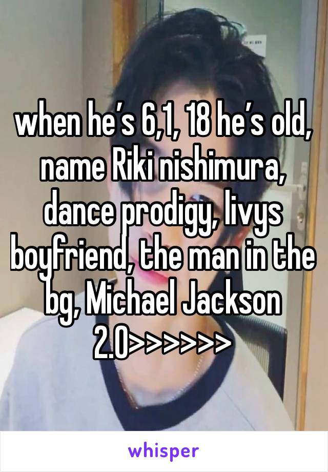 when he’s 6,1, 18 he’s old, name Riki nishimura, dance prodigy, livys boyfriend, the man in the bg, Michael Jackson 2.0>>>>>>