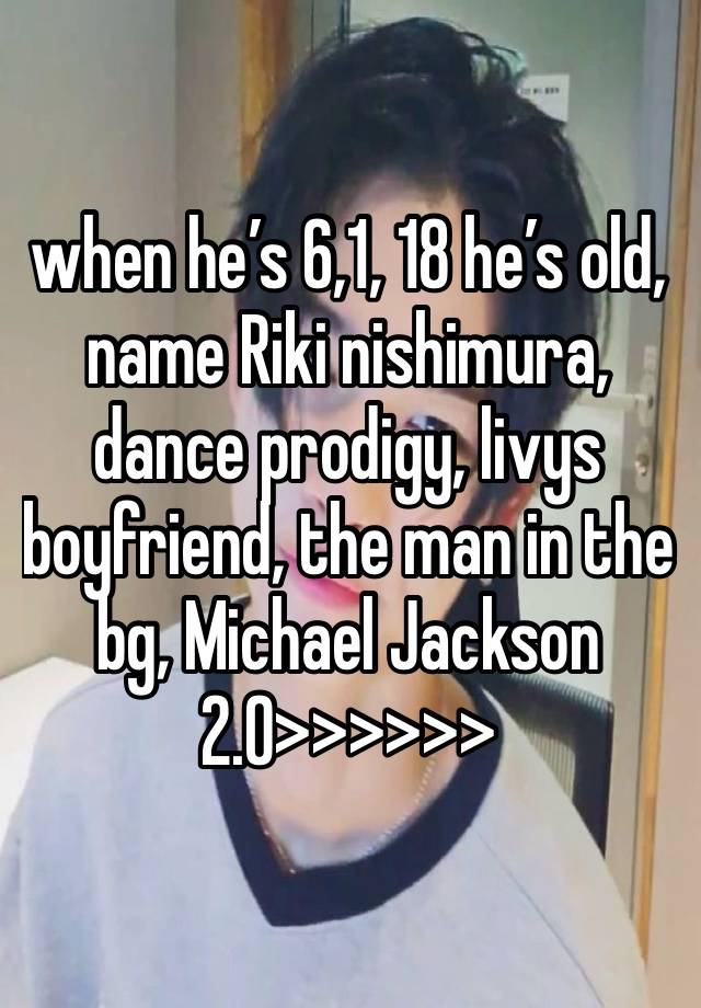 when he’s 6,1, 18 he’s old, name Riki nishimura, dance prodigy, livys boyfriend, the man in the bg, Michael Jackson 2.0>>>>>>
