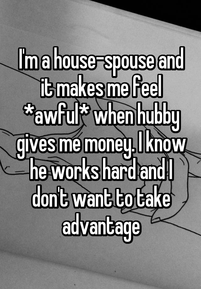 I'm a house-spouse and it makes me feel *awful* when hubby gives me money. I know he works hard and I don't want to take advantage