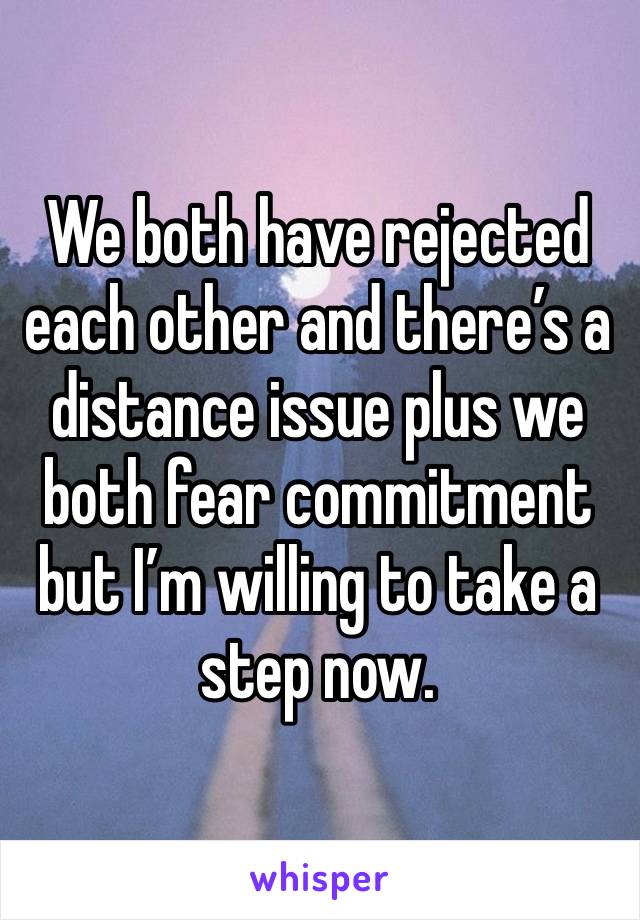 We both have rejected each other and there’s a distance issue plus we both fear commitment but I’m willing to take a step now. 