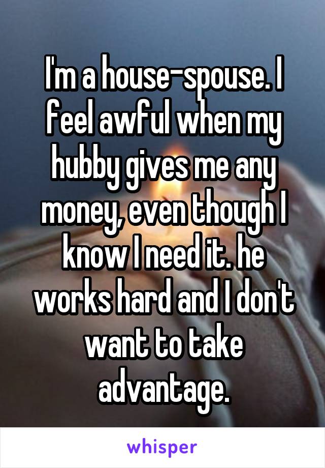 I'm a house-spouse. I feel awful when my hubby gives me any money, even though I know I need it. he works hard and I don't want to take advantage.