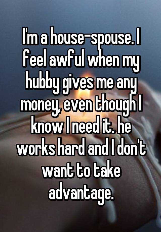 I'm a house-spouse. I feel awful when my hubby gives me any money, even though I know I need it. he works hard and I don't want to take advantage.