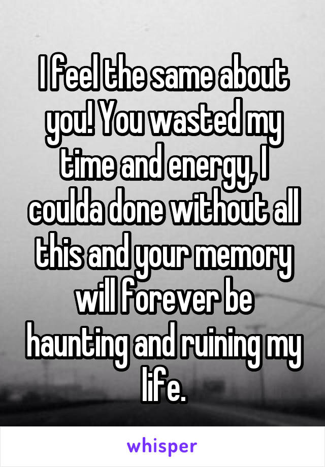 I feel the same about you! You wasted my time and energy, I coulda done without all this and your memory will forever be haunting and ruining my life.