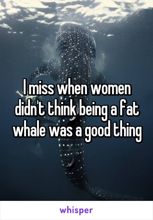I miss when women didn't think being a fat whale was a good thing