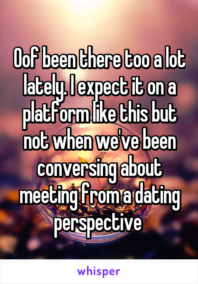 Oof been there too a lot lately. I expect it on a platform like this but not when we've been conversing about meeting from a dating perspective 