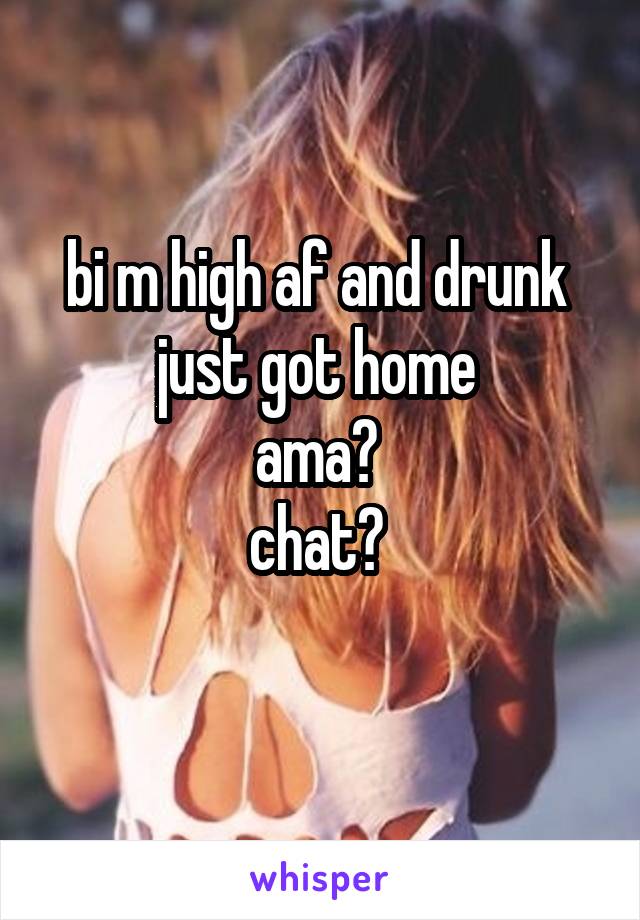 bi m high af and drunk 
just got home 
ama? 
chat? 
