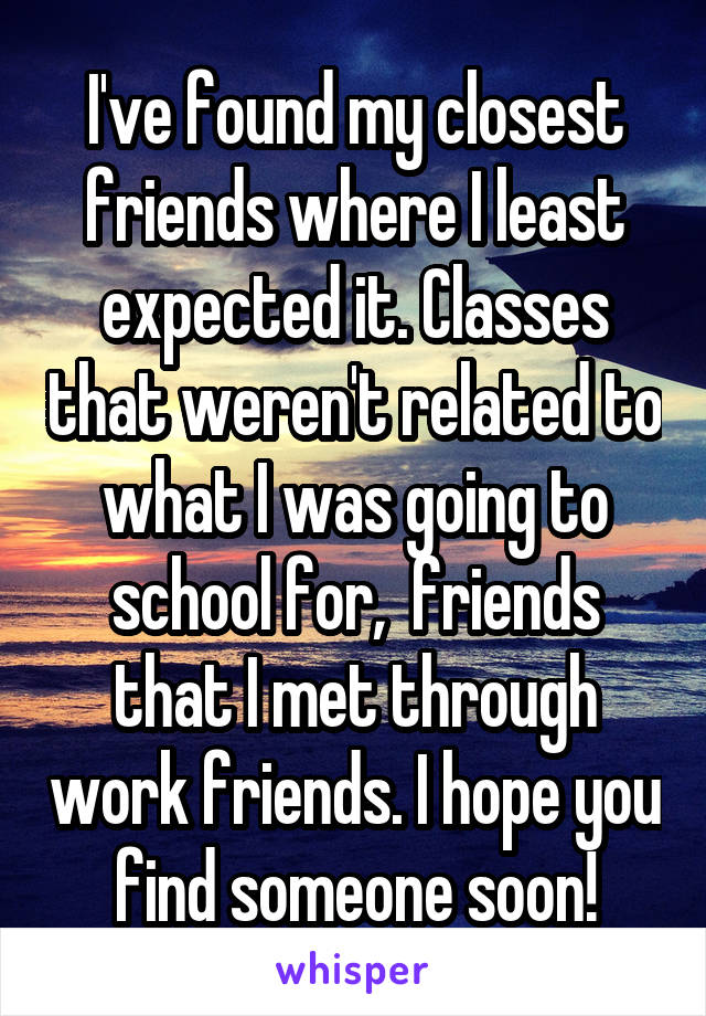 I've found my closest friends where I least expected it. Classes that weren't related to what I was going to school for,  friends that I met through work friends. I hope you find someone soon!