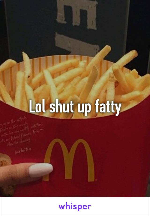 Lol shut up fatty