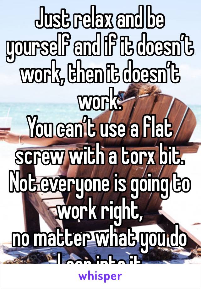 Just relax and be yourself and if it doesn’t work, then it doesn’t work. 
You can’t use a flat screw with a torx bit. 
Not everyone is going to work right, 
no matter what you do 
Lean into it