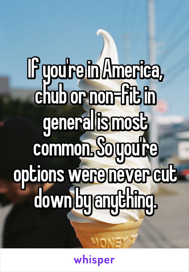 If you're in America, chub or non-fit in general is most common. So you're options were never cut down by anything.