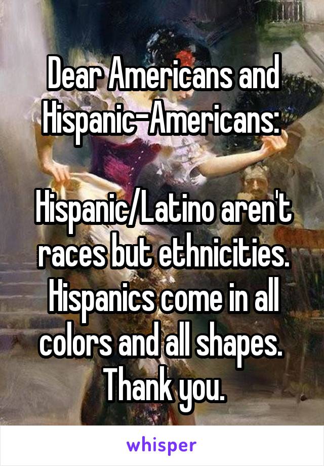 Dear Americans and Hispanic-Americans: 

Hispanic/Latino aren't races but ethnicities. Hispanics come in all colors and all shapes. 
Thank you.