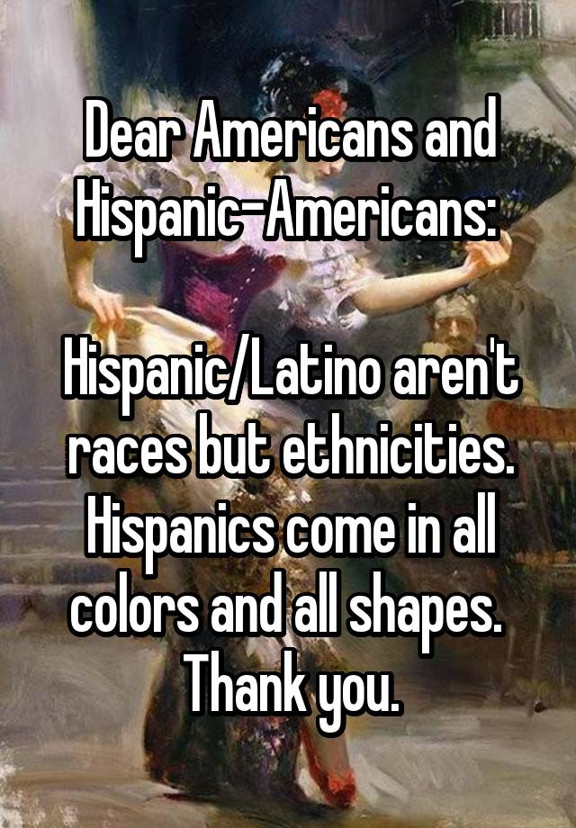 Dear Americans and Hispanic-Americans: 

Hispanic/Latino aren't races but ethnicities. Hispanics come in all colors and all shapes. 
Thank you.