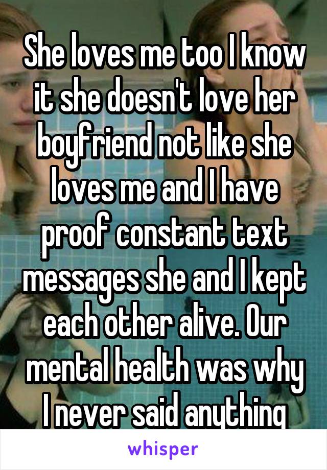 She loves me too I know it she doesn't love her boyfriend not like she loves me and I have proof constant text messages she and I kept each other alive. Our mental health was why I never said anything