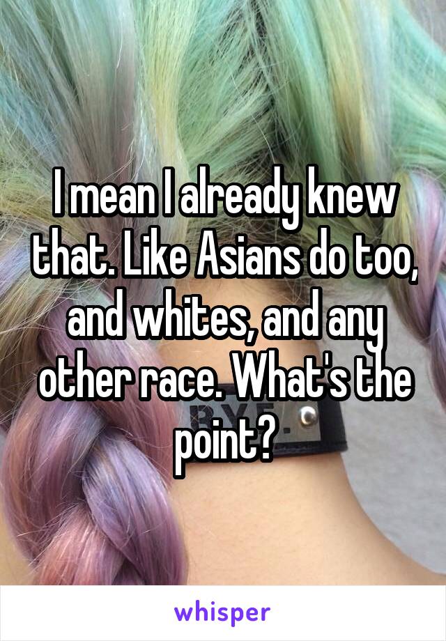 I mean I already knew that. Like Asians do too, and whites, and any other race. What's the point?