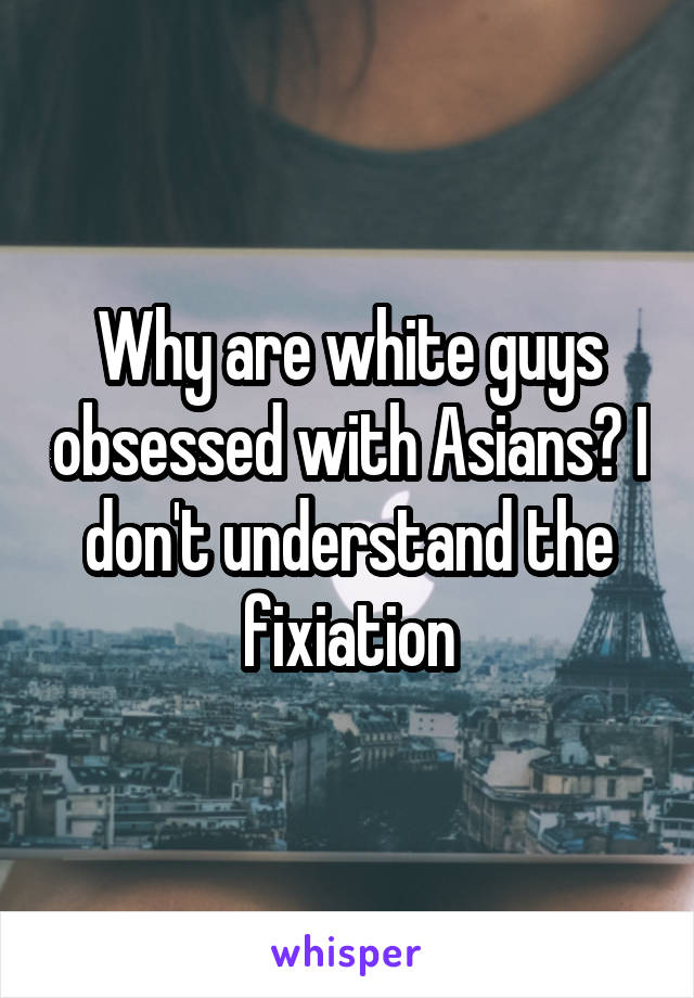 Why are white guys obsessed with Asians? I don't understand the fixiation