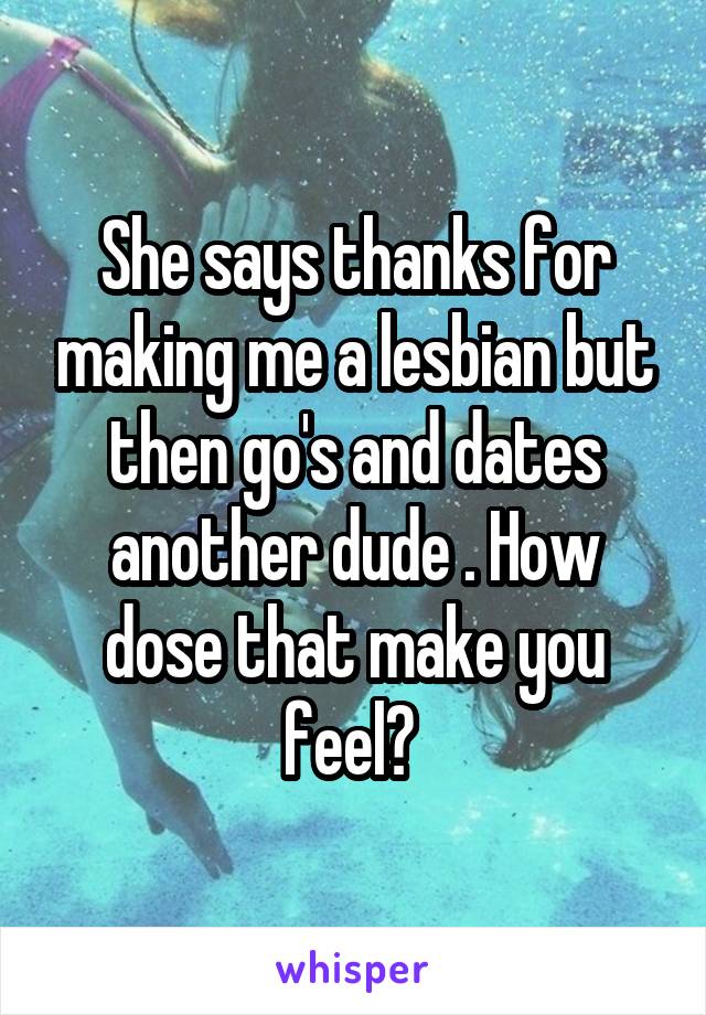 She says thanks for making me a lesbian but then go's and dates another dude . How dose that make you feel? 