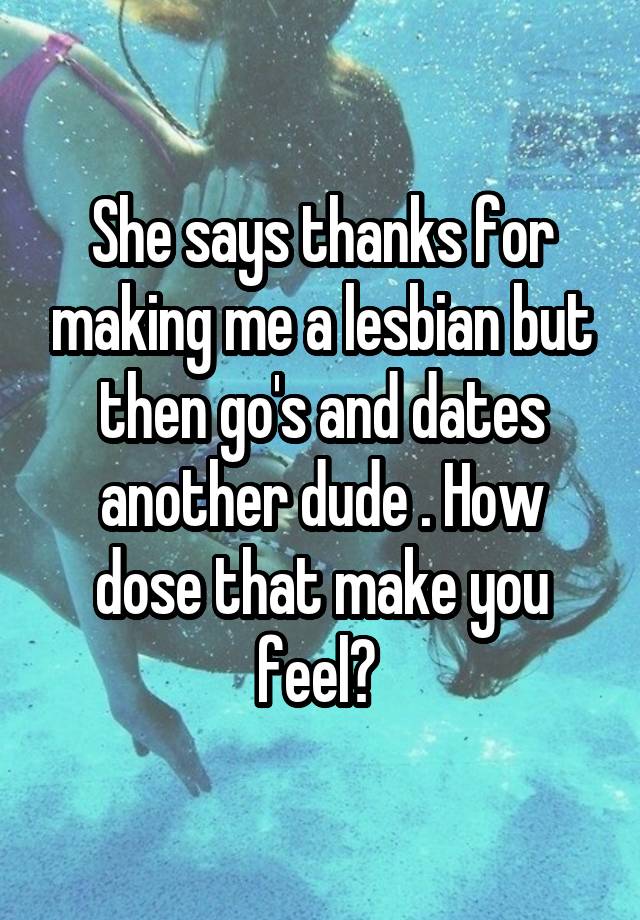 She says thanks for making me a lesbian but then go's and dates another dude . How dose that make you feel? 