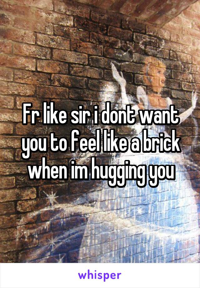 Fr like sir i dont want you to feel like a brick when im hugging you