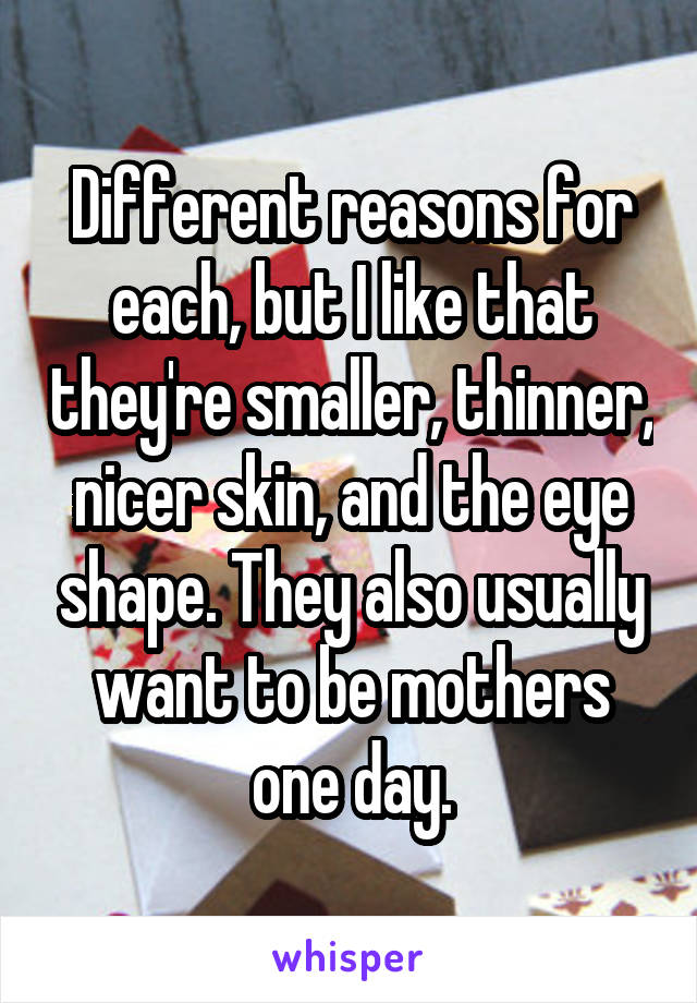 Different reasons for each, but I like that they're smaller, thinner, nicer skin, and the eye shape. They also usually want to be mothers one day.